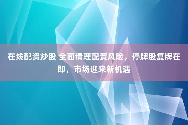在线配资炒股 全面清理配资风险，停牌股复牌在即，市场迎来新机遇