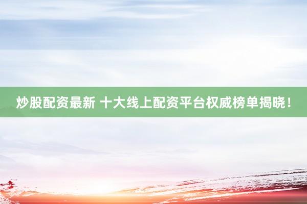 炒股配资最新 十大线上配资平台权威榜单揭晓！