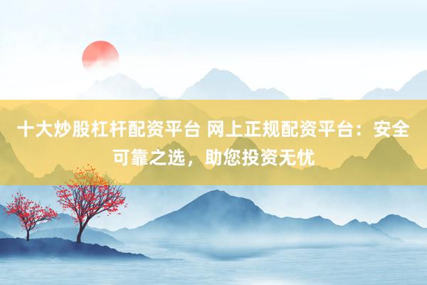 十大炒股杠杆配资平台 网上正规配资平台：安全可靠之选，助您投资无忧