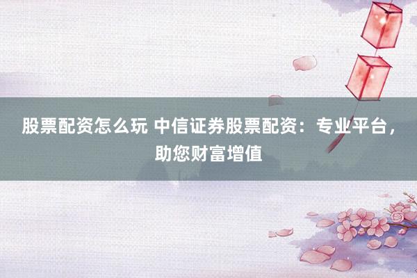 股票配资怎么玩 中信证券股票配资：专业平台，助您财富增值