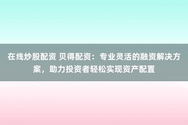 在线炒股配资 贝得配资：专业灵活的融资解决方案，助力投资者轻松实现资产配置
