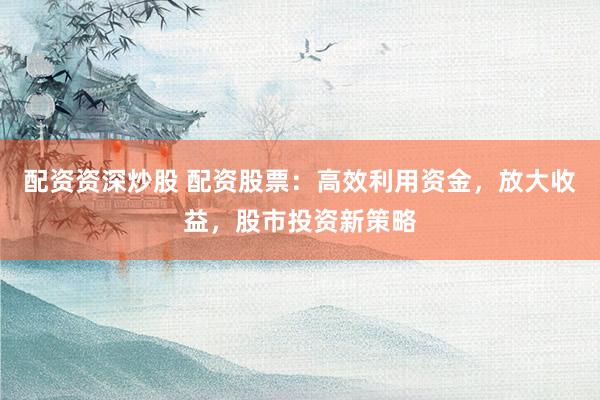 配资资深炒股 配资股票：高效利用资金，放大收益，股市投资新策略