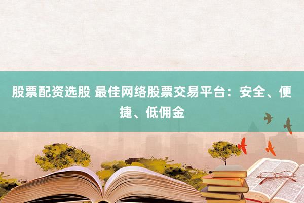 股票配资选股 最佳网络股票交易平台：安全、便捷、低佣金