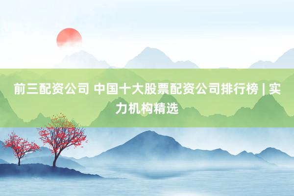 前三配资公司 中国十大股票配资公司排行榜 | 实力机构精选