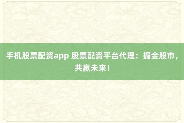 手机股票配资app 股票配资平台代理：掘金股市，共赢未来！