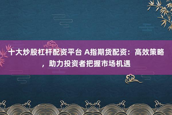 十大炒股杠杆配资平台 A指期货配资：高效策略，助力投资者把握市场机遇