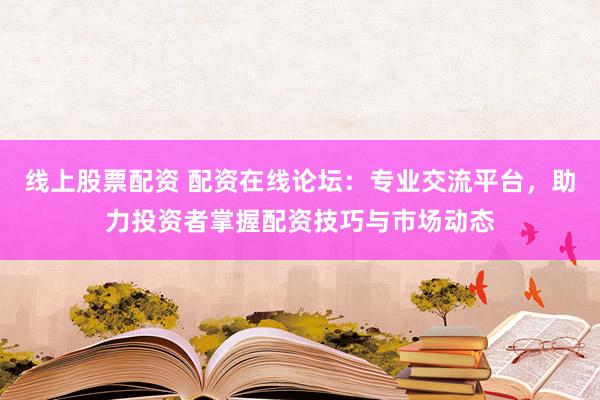 线上股票配资 配资在线论坛：专业交流平台，助力投资者掌握配资技巧与市场动态