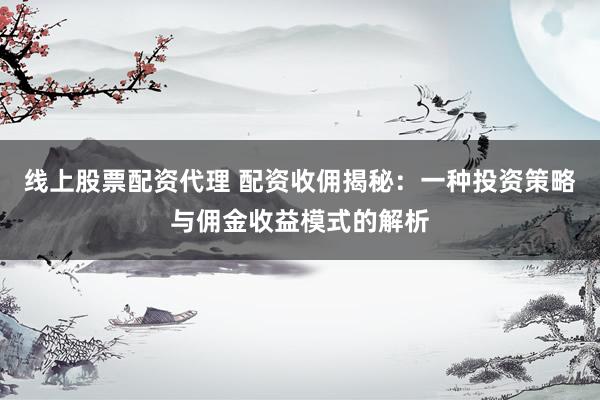 线上股票配资代理 配资收佣揭秘：一种投资策略与佣金收益模式的解析