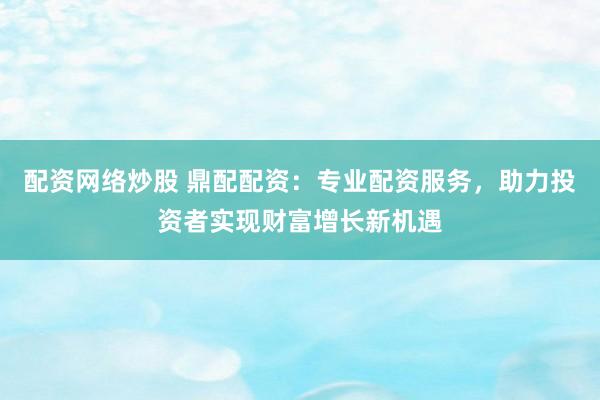 配资网络炒股 鼎配配资：专业配资服务，助力投资者实现财富增长新机遇