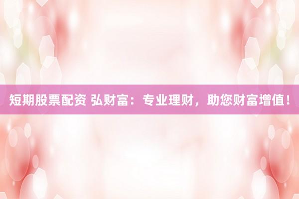 短期股票配资 弘财富：专业理财，助您财富增值！