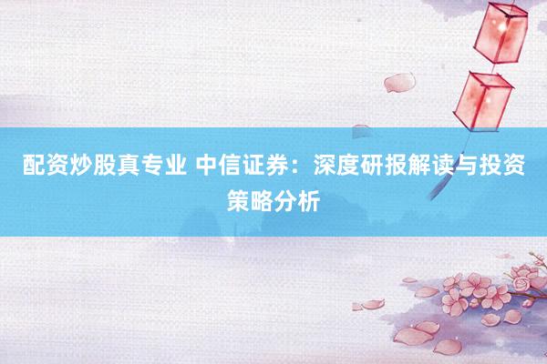 配资炒股真专业 中信证券：深度研报解读与投资策略分析