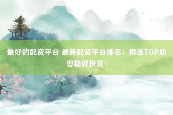 最好的配资平台 最新配资平台排名：精选TOP助您稳健投资！