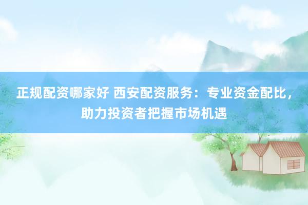 正规配资哪家好 西安配资服务：专业资金配比，助力投资者把握市场机遇