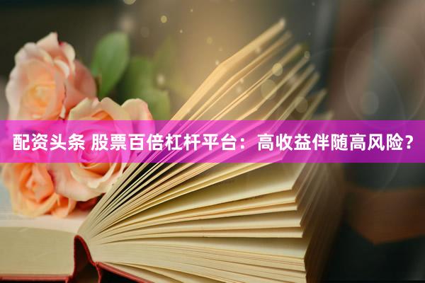 配资头条 股票百倍杠杆平台：高收益伴随高风险？