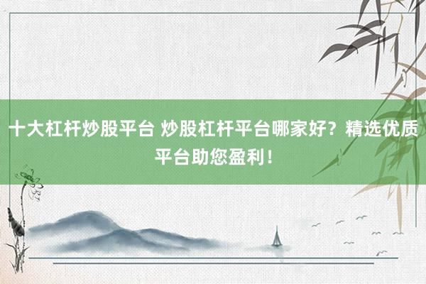 十大杠杆炒股平台 炒股杠杆平台哪家好？精选优质平台助您盈利！