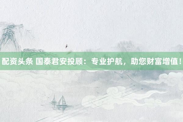 配资头条 国泰君安投顾：专业护航，助您财富增值！