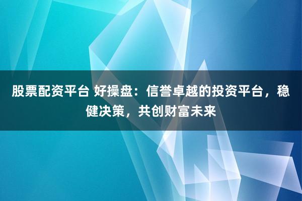 股票配资平台 好操盘：信誉卓越的投资平台，稳健决策，共创财富未来