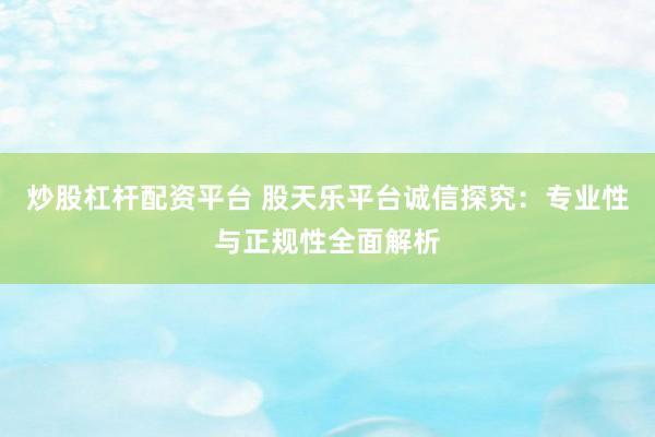 炒股杠杆配资平台 股天乐平台诚信探究：专业性与正规性全面解析