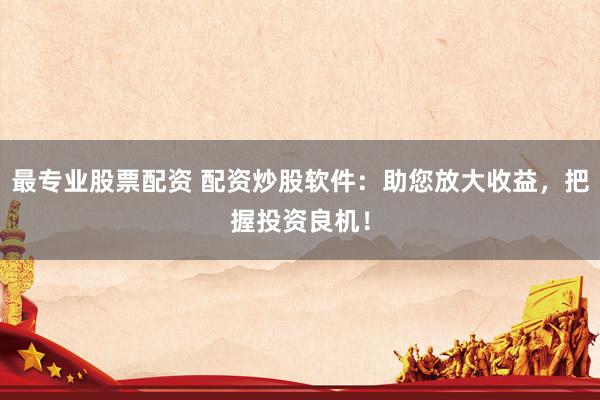 最专业股票配资 配资炒股软件：助您放大收益，把握投资良机！