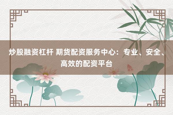 炒股融资杠杆 期货配资服务中心：专业、安全、高效的配资平台