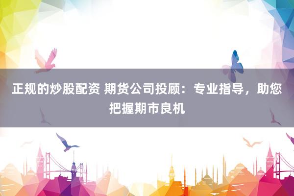 正规的炒股配资 期货公司投顾：专业指导，助您把握期市良机