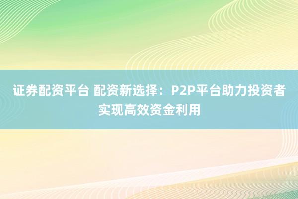 证券配资平台 配资新选择：P2P平台助力投资者实现高效资金利用