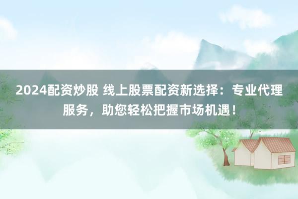 2024配资炒股 线上股票配资新选择：专业代理服务，助您轻松把握市场机遇！