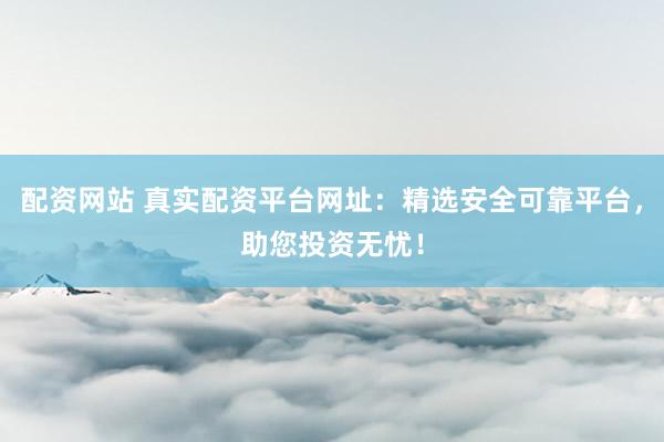 配资网站 真实配资平台网址：精选安全可靠平台，助您投资无忧！