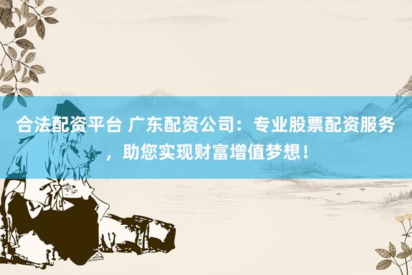 合法配资平台 广东配资公司：专业股票配资服务，助您实现财富增值梦想！