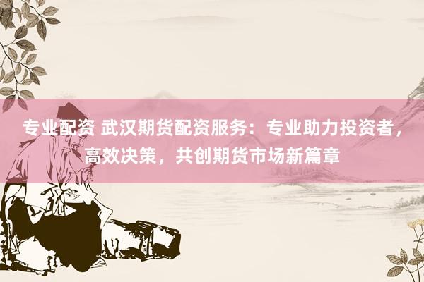 专业配资 武汉期货配资服务：专业助力投资者，高效决策，共创期货市场新篇章