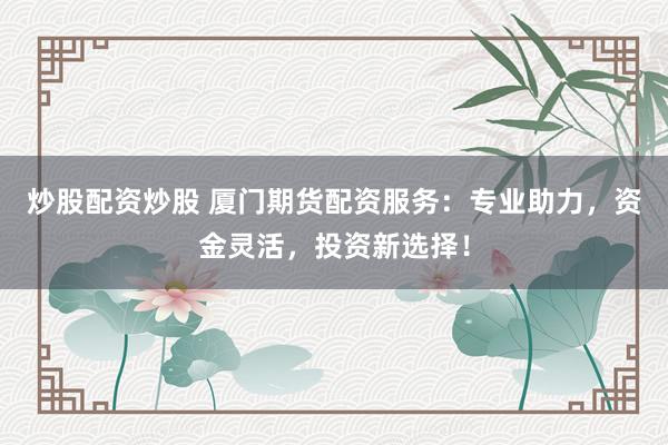 炒股配资炒股 厦门期货配资服务：专业助力，资金灵活，投资新选择！