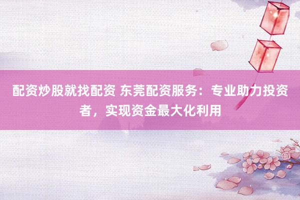 配资炒股就找配资 东莞配资服务：专业助力投资者，实现资金最大化利用