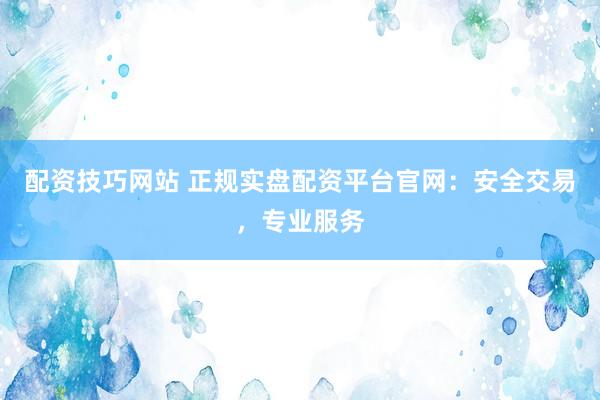 配资技巧网站 正规实盘配资平台官网：安全交易，专业服务