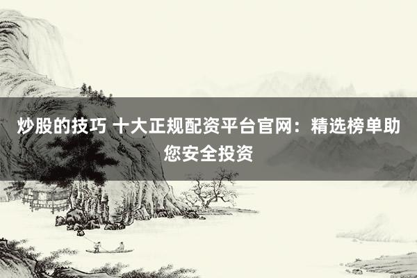 炒股的技巧 十大正规配资平台官网：精选榜单助您安全投资