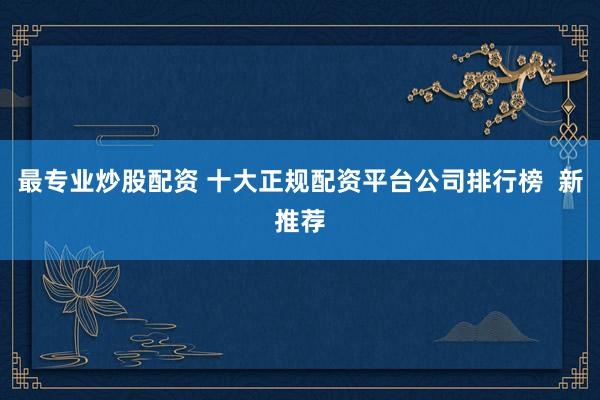 最专业炒股配资 十大正规配资平台公司排行榜  新推荐