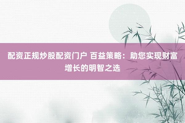 配资正规炒股配资门户 百益策略：助您实现财富增长的明智之选