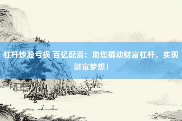 杠杆炒股亏损 百亿配资：助您撬动财富杠杆，实现财富梦想！
