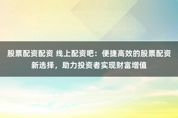 股票配资配资 线上配资吧：便捷高效的股票配资新选择，助力投资者实现财富增值