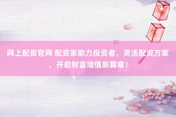 网上配资官网 配资家助力投资者，灵活配资方案，开启财富增值新篇章！