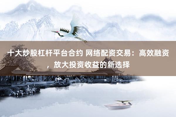 十大炒股杠杆平台合约 网络配资交易：高效融资，放大投资收益的新选择