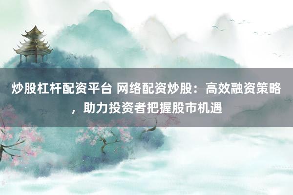 炒股杠杆配资平台 网络配资炒股：高效融资策略，助力投资者把握股市机遇