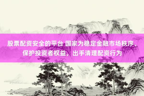 股票配资安全的平台 国家为稳定金融市场秩序、保护投资者权益，出手清理配资行为