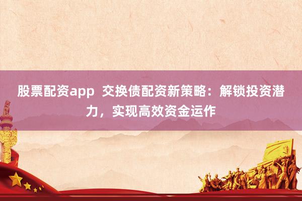 股票配资app  交换债配资新策略：解锁投资潜力，实现高效资金运作