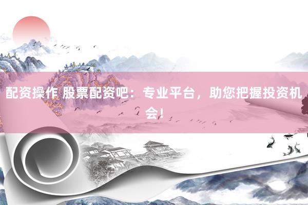 配资操作 股票配资吧：专业平台，助您把握投资机会！