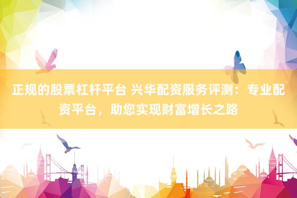 正规的股票杠杆平台 兴华配资服务评测：专业配资平台，助您实现财富增长之路