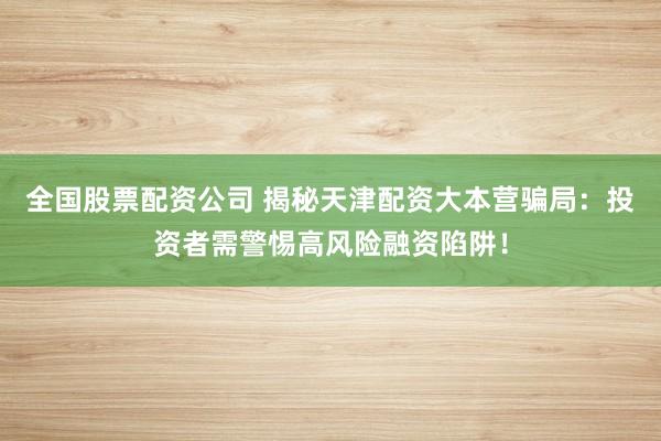 全国股票配资公司 揭秘天津配资大本营骗局：投资者需警惕高风险融资陷阱！