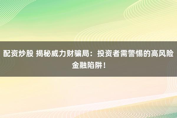 配资炒股 揭秘威力财骗局：投资者需警惕的高风险金融陷阱！