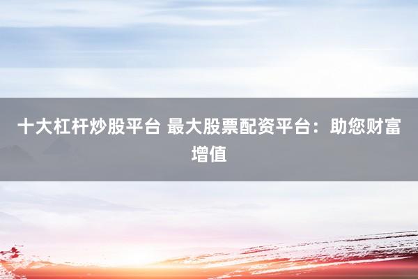 十大杠杆炒股平台 最大股票配资平台：助您财富增值
