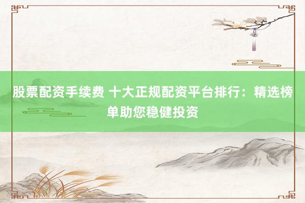 股票配资手续费 十大正规配资平台排行：精选榜单助您稳健投资