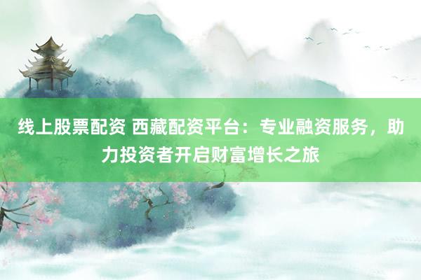 线上股票配资 西藏配资平台：专业融资服务，助力投资者开启财富增长之旅
